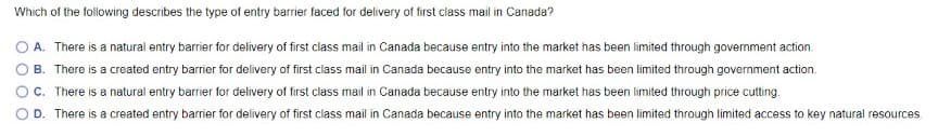 Which of the following describes the type of entry barrier faced for delivery of first class mail in Canada?
O A. There is a natural entry barrier for delivery of first class mail in Canada because entry into the market has been limited through government action.
B. There is a created entry barrier for delivery of first class mail in Canada because entry into the market has been limited through government action.
C. There is a natural entry barrier for delivery of first class mail in Canada because entry into the market has been limited through price cutting.
D. There is a created entry barrier for delivery of first class mail in Canada because entry into the market has been limited through limited access to key natural resources.
