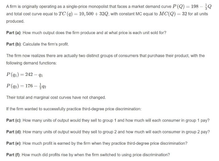 A firm is originally operating as a single-price monopolist that faces a market demand curve P(Q) = 198 –0
and total cost curve equal to TC (q) = 10, 500 + 32Q, with constant MC equal to MC(Q) = 32 for all units
produced.
Part (a): How much output does the firm produce and at what price is each unit sold for?
Part (b): Calculate the firm's profit.
The firm now realizes there are actually two distinct groups of consumers that purchase their product, with the
following demand functions:
P(q1) = 242 – qı
P(q2) = 176 – 92
Their total and marginal cost curves have not changed.
If the firm wanted to successfully practice third-degree price discrimination:
Part (c): How many units of output would they sell to group 1 and how much will each consumer in group 1 pay?
Part (d): How many units of output would they sell to group 2 and how much will each consumer in group 2 pay?
Part (e): How much profit is earned by the firm when they practice third-degree price discrimination?
Part (f): How much did profits rise by when the firm switched to using price discrimination?
