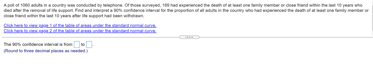 A poll of 1060 adults in a country was conducted by telephone. Of those surveyed, 169 had experienced the death of at least one family member or close friend within the last 10 years who
died after the removal of life support. Find and interpret a 90% confidence interval for the proportion of all adults in the country who had experienced the death of at least one family member or
close friend within the last 10 years after life support had been withdrawn.
Click here to view page 1 of the table of areas under the standard normal curve.
Click here to view page 2 of the table of areas under the standard normal curve.
.....
The 90% confidence interval is from
to
(Round to three decimal places as needed.)
