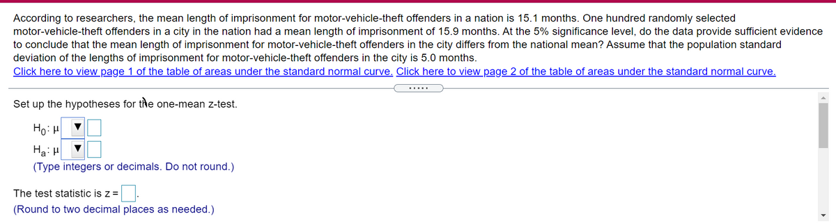 According to researchers, the mean length of imprisonment for motor-vehicle-theft offenders in a nation is 15.1 months. One hundred randomly selected
motor-vehicle-theft offenders in a city in the nation had a mean length of imprisonment of 15.9 months. At the 5% significance level, do the data provide sufficient evidence
to conclude that the mean length of imprisonment for motor-vehicle-theft offenders in the city differs from the national mean? Assume that the population standard
deviation of the lengths of imprisonment for motor-vehicle-theft offenders in the city is 5.0 months.
Click here to view page 1 of the table of areas under the standard normal curve. Click here to view page 2 of the table of areas under the standard normal curve.
.....I
Set up the hypotheses for the one-mean z-test.
Ho: H
Ha: H
(Type integers or decimals. Do not round.)
The test statistic is z =
(Round to two decimal places as needed.)
