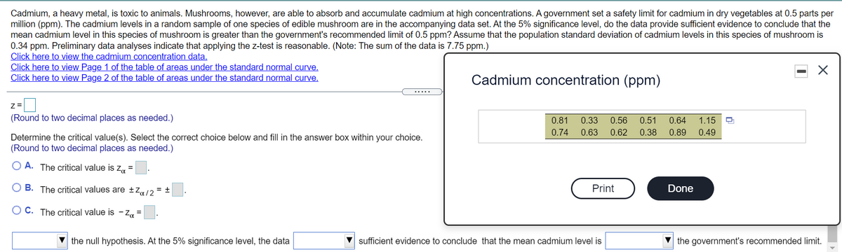 Cadmium, a heavy metal, is toxic to animals. Mushrooms, however, are able to absorb and accumulate cadmium at high concentrations. A government set a safety limit for cadmium in dry vegetables at 0.5 parts per
million (ppm). The cadmium levels in a random sample of one species of edible mushroom are in the accompanying data set. At the 5% significance level, do the data provide sufficient evidence to conclude that the
mean cadmium level in this species of mushroom
0.34 ppm. Preliminary data analyses indicate that applying the z-test is reasonable. (Note: The sum of the data is 7.75 ppm.)
Click here to view the cadmium concentration data.
Click here to view Page 1 of the table of areas under the standard normal curve.
Click here to view Page 2 of the table of areas under the standard normal curve.
greater than the government's recommended limit of 0.5 ppm? ASsume that the population standard deviation of cadmium levels in this species of mushroom is
Cadmium concentration (ppm)
.....
(Round to two decimal places as needed.)
0.81
0.33
0.56
0.51
0.64
1.15
0.74
0.63
0.62
0.38
0.89
0.49
Determine the critical value(s). Select the correct choice below and fill in the answer box within your choice.
(Round to two decimal places as needed.)
O A. The critical value is z, =
O B. The critical values are ±Z«/2
Print
Done
= +
O C. The critical value is - Zq =
the null hypothesis. At the 5% significance level, the data
sufficient evidence to conclude that the mean cadmium level is
the government's recommended limit.
