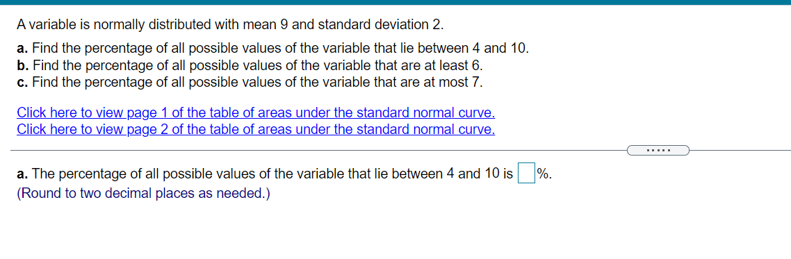 A variable is normally distributed with mean 9 and standard deviation 2.
a. Find the percentage of all possible values of the variable that lie between 4 and 10.
b. Find the percentage of all possible values of the variable that are at least 6.
c. Find the percentage of all possible values of the variable that are at most 7.
Click here to view page 1 of the table of areas under the standard normal curve,
Click here to view page 2 of the table of areas under the standard normal curve.
.....
a. The percentage of all possible values of the variable that lie between 4 and 10 is %.
(Round to two decimal places as needed.)
