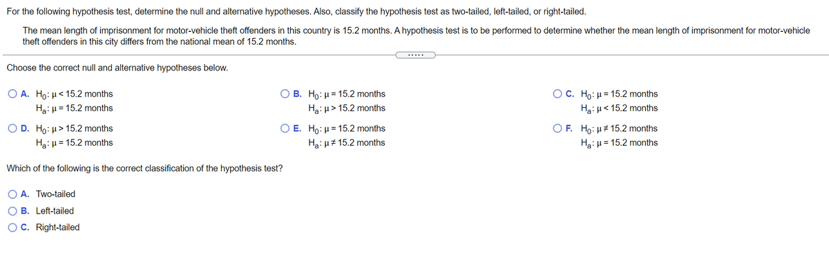 For the following hypothesis test, determine the null and alternative hypotheses. Also, classify the hypothesis test as two-tailed, left-tailed, or right-tailed.
The mean length of imprisonment for motor-vehicle theft offenders in this country is 15.2 months. A hypothesis test is to be performed to determine whether the mean length of imprisonment for motor-vehicle
theft offenders in this city differs from the national mean of 15.2 months.
.....
Choose the correct null and alternative hypotheses below.
B. Ho: µ = 15.2 months
Hạ: µ> 15.2 months
О А. Но: и< 15.2 months
О С. Но: и3 15.2 months
Ha:H = 15.2 months
Hạ: µ< 15.2 months
O E. Ho: µ = 15.2 months
Ha: µ# 15.2 months
O D. Ho: µ> 15.2 months
O F. Ho: µ# 15.2 months
Ha: µ = 15.2 months
Ha: µ = 15.2 months
Which of the following is the correct classification of the hypothesis test?
O A. Two-tailed
B. Left-tailed
OC. Right-tailed
