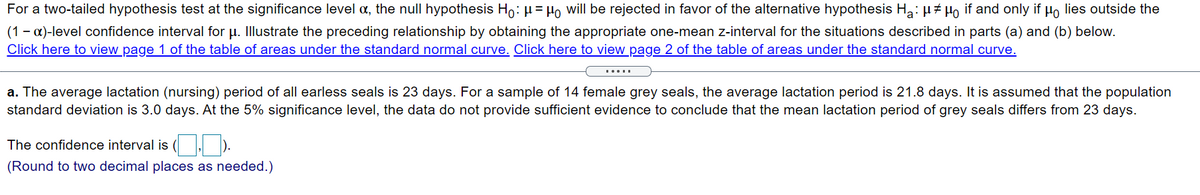 For a two-tailed hypothesis test at the significance level a, the null hypothesis Ho: µ= Ho will be rejected in favor of the alternative hypothesis Ha: µ# Ho if and only if Ho lies outside the
(1 - a)-level confidence interval for u. Illustrate the preceding relationship by obtaining the appropriate one-mean z-interval for the situations described in parts (a) and (b) below.
Click here to view page 1 of the table of areas under the standard normal curve. Click here to view page 2 of the table of areas under the standard normal curve.
.....
a. The average lactation (nursing) period of all earless seals is 23 days. For a sample of 14 female grey seals, the average lactation period is 21.8 days. It is assumed that the population
standard deviation is 3.0 days. At the 5% significance level, the data do not provide sufficient evidence to conclude that the mean lactation period of grey seals differs from 23 days.
The confidence interval is ( , ).
(Round to two decimal places as needed.)
