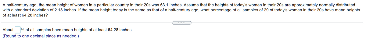 A half-century ago, the mean height of women in a particular country in their 20s was 63.1 inches. Assume that the heights of today's women in their 20s are approximately normally distributed
with a standard deviation of 2.13 inches. If the mean height today is the same as that of a half-century ago, what percentage of all samples of 29 of today's women in their 20s have mean heights
of at least 64.28 inches?
About % of all samples have mean heights of at least 64.28 inches.
(Round to one decimal place as needed.)
