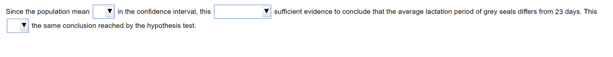 Since the population mean
in the confidence interval, this
sufficient evidence to conclude that the average lactation period of grey seals differs from 23 days. This
the same conclusion reached by the hypothesis test.
