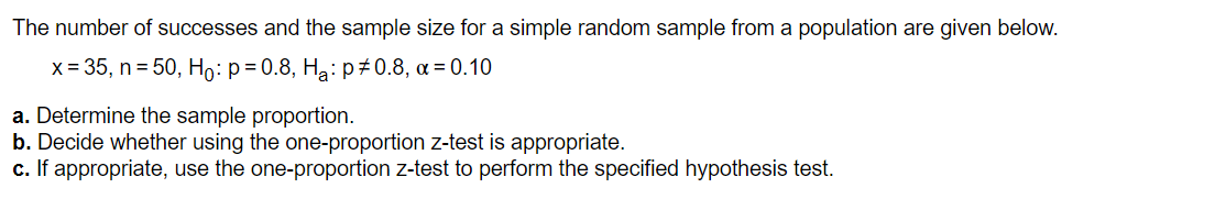 The number of successes and the sample size for a simple random sample from a population are given below.
x = 35, n = 50, Ho: p= 0.8, Ha: p #0.8, a = 0.10
a. Determine the sample proportion.
b. Decide whether using the one-proportion z-test is appropriate.
c. If appropriate, use the one-proportion z-test to perform the specified hypothesis test.
