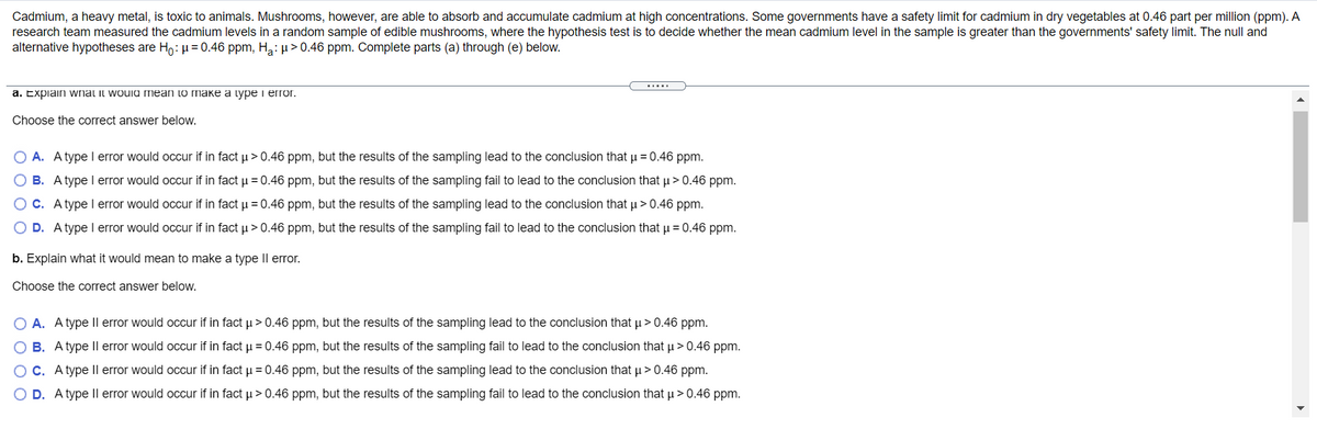 Cadmium, a heavy metal, is toxic to animals. Mushrooms, however, are able to absorb and accumulate cadmium at high concentrations. Some governments have a safety limit for cadmium in dry vegetables at 0.46 part per million (ppm). A
research team measured the cadmium levels in a random sample of edible mushrooms, where the hypothesis test is to decide whether the mean cadmium level in the sample is greater than the governments' safety limit. The null and
alternative hypotheses are Ho: µ = 0.46 ppm, Ha:µ > 0.46 ppm. Complete parts (a) through (e) below.
.....
a. Expiain wnat it would mean to make a type i error.
Choose the correct answer below.
O A. Atype I error would occur if in fact u > 0.46 ppm, but the results of the sampling lead to the conclusion that u = 0.46 ppm.
O B. A type I error would occur if in fact u = 0.46 ppm, but the results of the sampling fail to lead to the conclusion that µ> 0.46 ppm.
OC. Atype l error would occur if in fact u = 0.46 ppm, but the results of the sampling lead to the conclusion that u >0.46 ppm.
O D. Atype l error would occur if in fact u> 0.46 ppm, but the results of the sampling fail to lead to the conclusion that u = 0.46 ppm.
b. Explain what it would mean to make a type Il error.
Choose the correct answer below.
O A. A type Il error would occur if
fact u > 0.46 ppm, but the
ults of the sampling lead to
conclusion that µ> 0.46 ppm.
B. Atype Il error would occur if in fact u = 0.46 ppm, but the results of the sampling fail to lead to the conclusion that u>0.46 ppm.
OC. A type |l error would occur if in fact u = 0.46 ppm, but the results of the sampling lead to the conclusion that u> 0.46 ppm.
O D. Atype II error would occur if in fact u > 0.46 ppm, but the results of the sampling fail to lead to the conclusion that µ > 0.46 ppm.
