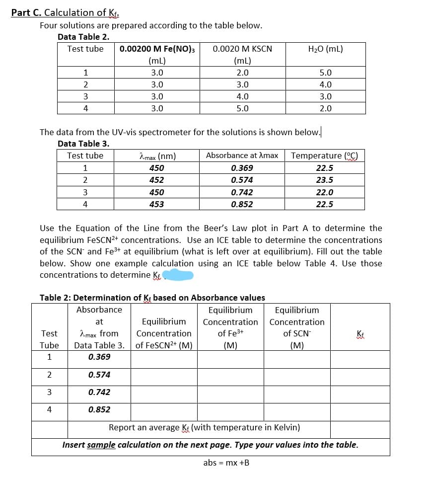 Part C. Calculation of Kf.
Four solutions are prepared according to the table below.
Data Table 2.
Test tube
0.00200 M Fe(NO)3
0.0020 M KSCN
H20 (mL)
(mL)
(mL)
1
3.0
2.0
5.0
2
3.0
3.0
4.0
3
3.0
4.0
3.0
4
3.0
5.0
2.0
The data from the UV-vis spectrometer for the solutions is shown below.
Data Table 3.
Test tube
Amax (nm)
Absorbance at Amax
Temperature (C)
1
450
0.369
22.5
2
452
0.574
23.5
3
450
0.742
22.0
4
453
0.852
22.5
Use the Equation of the Line from the Beer's Law plot in Part A to determine the
equilibrium FesCN2+ concentrations. Use an ICE table to determine the concentrations
of the SCN and Fe3+ at equilibrium (what is left over at equilibrium). Fill out the table
below. Show one example calculation using an ICE table below Table 4. Use those
concentrations to determine K
Table 2: Determination of Kr based on Absorbance values
Absorbance
Equilibrium
Equilibrium
at
Equilibrium
Concentration Concentration
of SCN
(M)
Test
Amax from
Concentration
of Fe3+
KE
Tube
Data Table 3.
of FESCN2+ (M)
(М)
0.369
2
0.574
3
0.742
4
0.852
Report an average Ke (with temperature in Kelvin)
Insert sample calculation on the next page. Type your values into the table.
abs = mx +B
