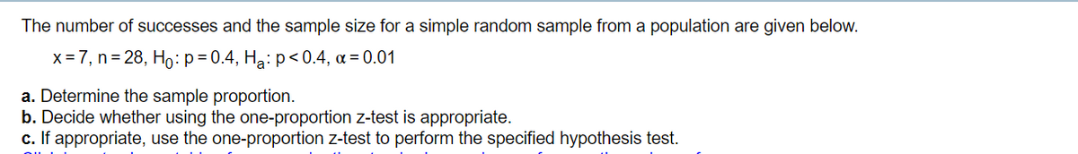 The number of successes and the sample size for a simple random sample from a population are given below.
x = 7, n= 28, Ho:p=0.4, Hạ: p<0.4, a = 0.01
a. Determine the sample proportion.
b. Decide whether using the one-proportion z-test is appropriate.
c. If appropriate, use the one-proportion z-test to perform the specified hypothesis test.
