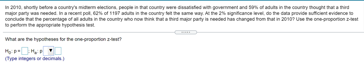 In 2010, shortly before a country's midterm elections, people in that country were dissatisfied with government and 59% of adults in the country thought that a third
major party was needed. In a recent poll, 62% of 1197 adults in the country felt the same way. At the 2% significance level, do the data provide sufficient evidence to
conclude that the percentage of all adults in the country who now think that a third major party is needed has changed from that in 2010? Use the one-proportion z-test
to perform the appropriate hypothesis test.
What are the hypotheses for the one-proportion z-test?
Ho: p =; Ha: p
%3D
(Type integers or decimals.)
