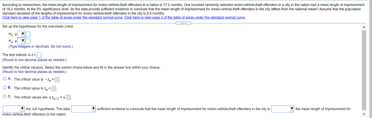 **Title: Hypothesis Testing for Mean Length of Imprisonment**

**Problem Statement:**
According to researchers, the mean length of imprisonment for motor-vehicle-theft offenders in a nation is 17.2 months. One hundred randomly selected motor-vehicle-theft offenders in a city in the nation had a mean length of imprisonment of 18.2 months. At the 5% significance level, do the data provide sufficient evidence to conclude that the mean length of imprisonment for motor-vehicle-theft offenders in the city differs from the national mean? Assume that the population standard deviation of the lengths of imprisonment for motor-vehicle-theft offenders in the city is 8.0 months.

**Step-by-Step Process:**

1. **Set up the hypotheses for the one-mean z-test:**

   - **Null Hypothesis (H₀):** μ = [Drop-down option for national mean]
   - **Alternative Hypothesis (Hₐ):** μ ≠ [Drop-down option for national mean]

   *(Type integers or decimals. Do not round.)*

2. **Calculate the test statistic z:**

   - Enter the value of z: [Box for numerical input]
   *(Round to two decimal places as needed.)*

3. **Identify the critical value(s). Select the correct choice below and fill in the answer box within your choice.**

   *(Round to two decimal places as needed.)*

   - **A.** The critical value is –zᵦ = [Box for numerical input]
   - **B.** The critical value is zᵦ = [Box for numerical input]
   - **C.** The critical values are ± zᵦ/2 = ± [Box for numerical input]

4. **Decision:**

   - [Drop-down option] the null hypothesis. The data [drop-down option] sufficient evidence to conclude that the mean length of imprisonment for motor-vehicle-theft offenders in the city is [drop-down option] the mean length of imprisonment for motor-vehicle-theft offenders in the nation.

**Links for Reference:**

- Click here to view page 1 of the table of areas under the standard normal curve.
- Click here to view page 2 of the table of areas under the standard normal curve.

*Note: The interface provides drop-down menus and spaces for numerical input where needed. This interactive section facilitates learning by allowing users to understand and apply hypothesis