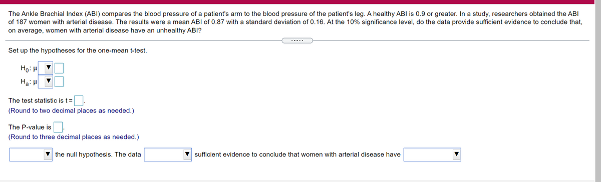 The Ankle Brachial Index (ABI) compares the blood pressure of a patient's arm to the blood pressure of the patient's leg. A healthy ABI is 0.9 or greater. In a study, researchers obtained the ABI
of 187 women with arterial disease. The results were a mean ABI of 0.87 with a standard deviation of 0.16. At the 10% significance level, do the data provide sufficient evidence to conclude that,
on average, women with arterial disease have an unhealthy ABI?
Set up the hypotheses for the one-mean t-test.
Ho: H
Ha: H
The test statistic is t=
(Round to two decimal places as needed.)
The P-value is
(Round to three decimal places as needed.)
the null hypothesis. The data
sufficient evidence to conclude that women with arterial disease have
