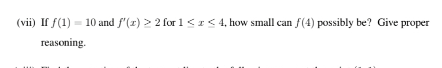 (vii) If f(1) = 10 and f'(x) > 2 for 1 < x < 4, how small can f(4) possibly be? Give proper
reasoning.
