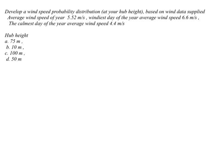 Develop a wind speed probability distribution (at your hub height), based on wind data supplied
Average wind speed of year 5.52 m/s, windiest day of the year average wind speed 6.6 m/s,
The calmest day of the year average wind speed 4.4 m/s
Hub height
а. 75 т,
b. 10 m,
с. 100 т,
d. 50 m
