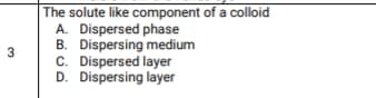 The solute like component of a colloid
A. Dispersed phase
B. Dispersing medium
C. Dispersed layer
D. Dispersing layer
3
