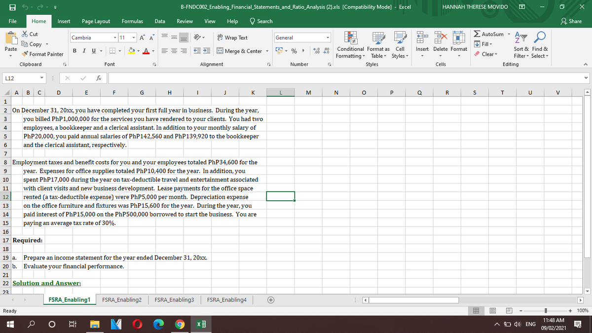 B-FNDC002_Enabling_Financial_Statements_and_Ratio_Analysis (2).xls [Compatibility Mode] - Excel
HANNAH THERESE MOVIDO
File
Home
Insert
Page Layout
Formulas
Data
Review
View
Help
Q Search
& Share
X Cut
- 11 - A A
ab Wrap Text
E AutoSum -
A
Cambria
General
ED Copy -
Paste
V Fill -
BIU -
E, % ,
E E E Merge & Center -
Conditional Format as Cell
Insert Delete Format
Sort & Find &
€.0
.00
00 .0
Format Painter
Formatting - Table Styles -
Clear
Filter- Select -
Clipboard
Font
Alignment
Number
Styles
Cells
Editing
L12
fe
A
в с
D
E
G
K
M
N
P
Q
R
V
2 On December 31, 20xx, you have completed your first full year in business. During the year,
3
you billed PhP1,000,000 for the services you have rendered to your clients. You had two
employees, a bookkeeper and a clerical assistant. In addition to your monthly salary of
PHP20,000, you paid annual salaries of PhP142,560 and PhP139,920 to the bookkeeper
and the clerical assistant, respectively.
5
7
8 Employment taxes and benefit costs for you and your employees totaled PhP34,600 for the
9
year. Expenses for office supplies totaled PhP10,400 for the year. In addition, you
spent PhP17,000 during the year on tax-deductible travel and entertainment associated
with client visits and new business development. Lease payments for the office space
10
11
rented (a tax-deductible expense) were PhP5,000 per month. Depreciation expense
on the office furniture and fixtures was PhP15,600 for the year. During the year, you
12
13
14
paid interest of PHP15,000 on the PhP500,000 borrowed to start the business. You are
15
paying an average tax rate of 30%.
16
17 Required:
18
19 a. Prepare an income statement for the year ended December 31, 20xx.
20 b. Evaluate your financial performance.
21
22 Solution and Answer:
23
FSRA_Enabling1
FSRA_Enabling2
FSRA_Enabling3
FSRA_Enabling4
+
Ready
目
+ 100%
11:48 AM
A ) 1) ENG
09/02/2021
