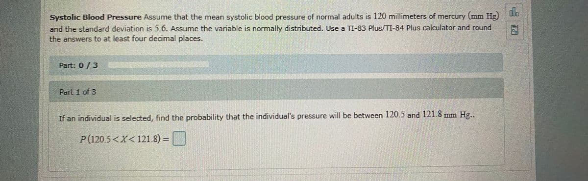 dlo
Systolic Blood Pressure Assume that the mean systolic blood pressure of normal adults is 120 millimeters of mercury (mm Hg)
and the standard deviation is 5.6. Assume the variable is normally distributed. Use a TI-83 Plus/TI-84 Plus calculator and round
the answers to at least four decmal places.
Part: 0/3
Part 1 of 3
If an individual is selected, find the probability that the individual's pressure will be between 120.5 and 121.8 mm Hg..
P(120.5<X< 121.8) = |
口
