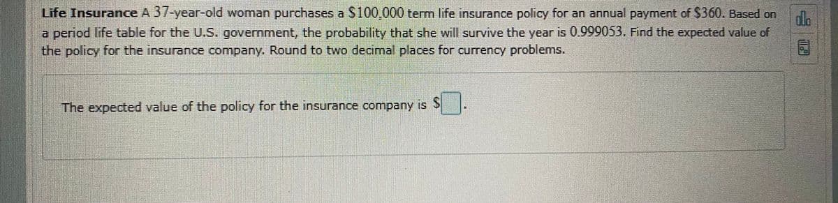 Life Insurance A 37-year-old woman purchases a S100,000 term life insurance policy for an annual payment of $360. Based on
a period life table for the U.S. government, the probability that she will survive the year is 0.999053. Find the expeded value of
the policy for the insurance company. Round to two decimal places for currency problems.
dle
The expected value of the policy for the insurance company is S
