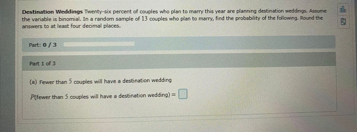 Destination Weddings Twenty-six percent of couples who plan to marry this year are planning destination weddings. Assume
the variable is binomial. In a random sample of 13 couples who plan to marry, find the probability of the following. Round the
answers to at least four decimal places.
Part: 0/3
Part 1 of 3
(a) Fewer than 5 couples will have a destination wedding
P(fewer than 5 couples will have a destination wedding) =
