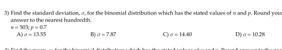 3) Find the standard deviation, o, for the binomial distribution which has the stated values of n and p. Round your
answer to the nearest hundredth.
n = 503; p = 0.7
A) o = 13.55
4) Find the moon
B) σ= 7.87
C) σ = 14.40
for the binomial distribution which has the stated values of
D) σ 10.28
=
and Round anoruos &
008 0