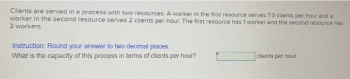 Clients are served in a process with two resources. A worker in the first resource serves 73 clients per hour and a
worker in the second resource serves 2 clients per hour. The first resource has 1 worker and the second resource has
3 workers.
Instruction: Round your answer to two decimal places.
What is the capacity of this process in terms of clients per hour?
clients per hour
