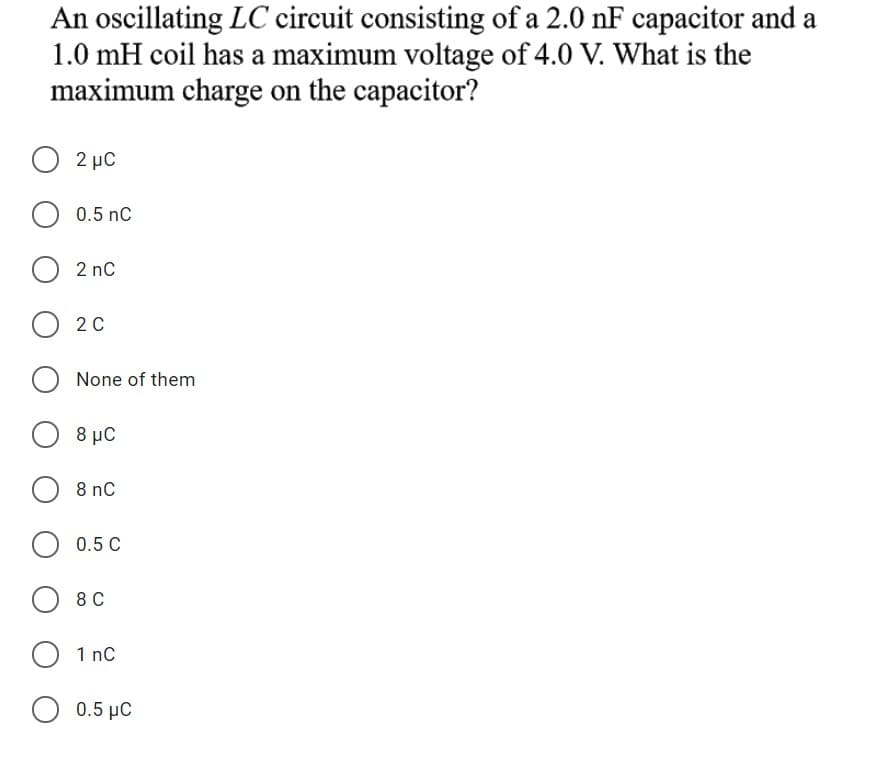 An oscillating LC circuit consisting of a 2.0 nF capacitor and a
1.0 mH coil has a maximum voltage of 4.0 V. What is the
maximum charge on the capacitor?
O 2 µC
O 0.5 nC
O 2 nc
O 2 0
None of them
8 μC
8 nC
0.5 C
8 C
1 nC
0.5 μC
