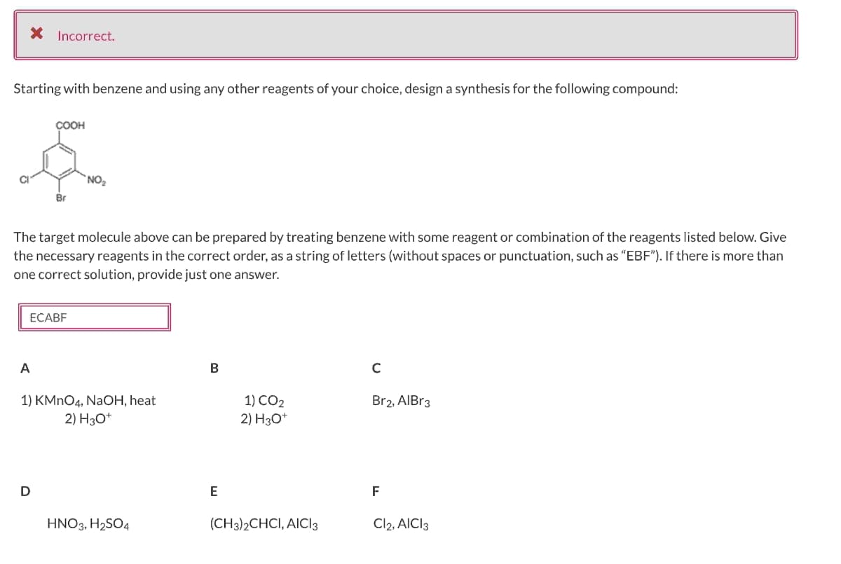 Starting with benzene and using any other reagents of your choice, design a synthesis for the following compound:
CI
* Incorrect.
COOH
A
Br
The target molecule above can be prepared by treating benzene with some reagent or combination of the reagents listed below. Give
the necessary reagents in the correct order, as a string of letters (without spaces or punctuation, such as "EBF"). If there is more than
one correct solution, provide just one answer.
ECABF
D
NO₂
1) KMnO4, NaOH, heat
2) H3O+
HNO3, H₂SO4
B
E
1) CO2
2) H3O+
(CH3)2CHCI, AICI 3
с
Br2, AlBr3
F
Cl2, AICI 3