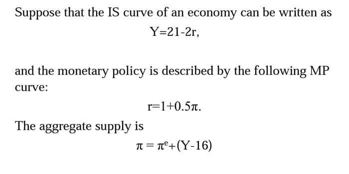Suppose that the IS curve of an economy can be written as
Y=21-2r,
and the monetary policy is described by the following MP
curve:
The aggregate supply is
r=1+0.5л.
π = π²+(Y-16)
