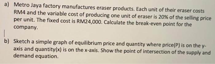 a) Metro Jaya factory manufactures eraser products. Each unit of their eraser costs
RM4 and the variable cost of producing one unit of eraser is 20% of the selling price
per unit. The fixed cost is RM24,000. Calculate the break-even point for the
company.
b) Sketch a simple graph of equilibrium price and quantity where price(P) is on the y-
axis and quantity(x) is on the x-axis. Show the point of intersection of the supply and
demand equation.