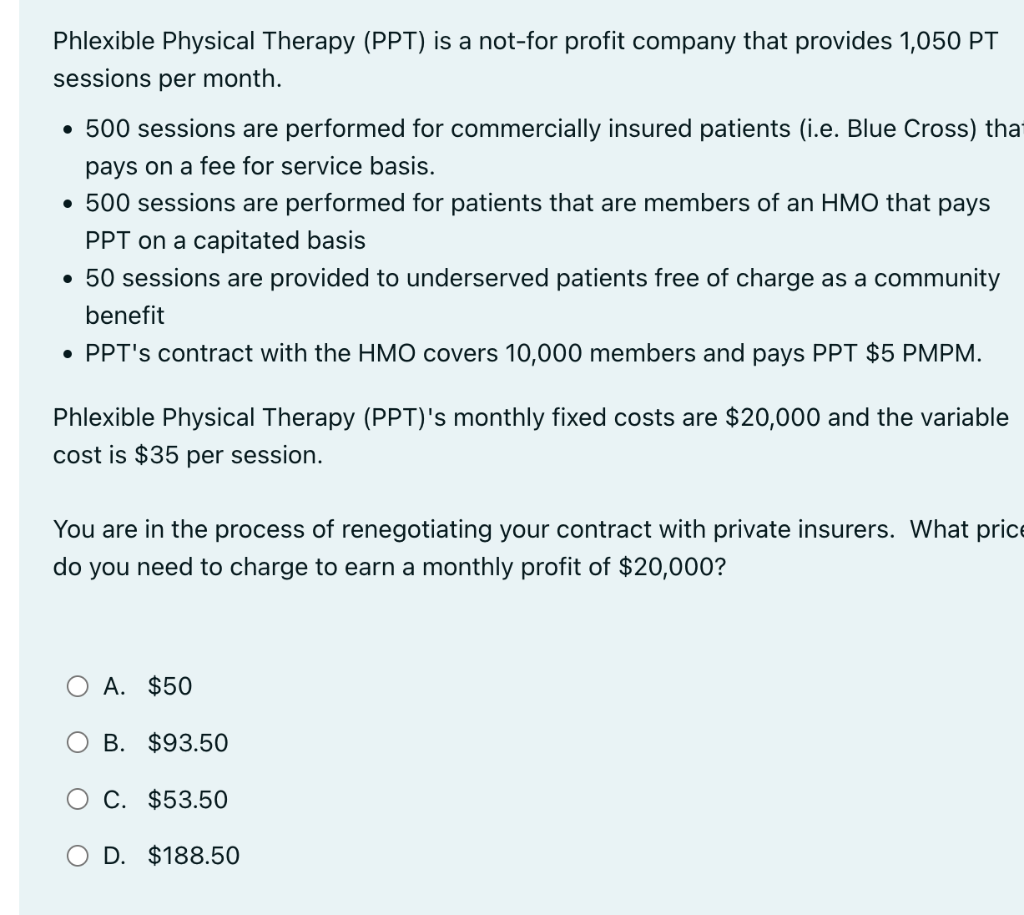 Phlexible Physical Therapy (PPT) is a not-for profit company that provides 1,050 PT
sessions per month.
• 500 sessions are performed for commercially insured patients (i.e. Blue Cross) that
pays on a fee for service basis.
• 500 sessions are performed for patients that are members of an HMO that pays
PPT on a capitated basis
• 50 sessions are provided to underserved patients free of charge as a community
benefit
• PPT's contract with the HMO covers 10,000 members and pays PPT $5 PMPM.
Phlexible Physical Therapy (PPT)'s monthly fixed costs are $20,000 and the variable
cost is $35 per session.
You are in the process of renegotiating your contract with private insurers. What price
do you need to charge to earn a monthly profit of $20,000?
A. $50
B. $93.50
O C. $53.50
O D. $188.50