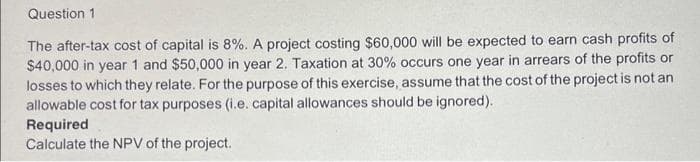 Question 1
The after-tax cost of capital is 8%. A project costing $60,000 will be expected to earn cash profits of
$40,000 in year 1 and $50,000 in year 2. Taxation at 30% occurs one year in arrears of the profits or
losses to which they relate. For the purpose of this exercise, assume that the cost of the project is not an
allowable cost for tax purposes (i.e. capital allowances should be ignored).
Required
Calculate the NPV of the project.