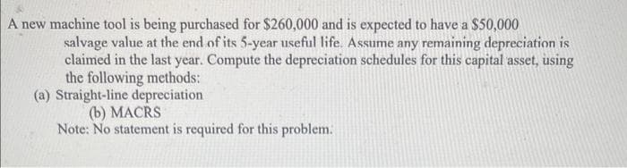 A new machine tool is being purchased for $260,000 and is expected to have a $50,000
salvage value at the end of its 5-year useful life. Assume any remaining depreciation is
claimed in the last year. Compute the depreciation schedules for this capital asset, using
the following methods:
(a) Straight-line depreciation
(b) MACRS
Note: No statement is required for this problem.