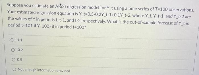 Suppose you estimate an AR 2) regression model for Y_t using a time series of T-100 observations.
Your estimated regression equation is Y t-0.5-0.2Y_t-1+0.1Y_t-2, where Y_t, Y_t-1, and Y_t-2 are
the values of Y in periods t, t-1, and t-2, respectively. What is the out-of-sample forecast of Y_t in
period t=101 if Y_100-8 in period t=100?
O-1.1
-0.2
0 0.5
Not enough information provided