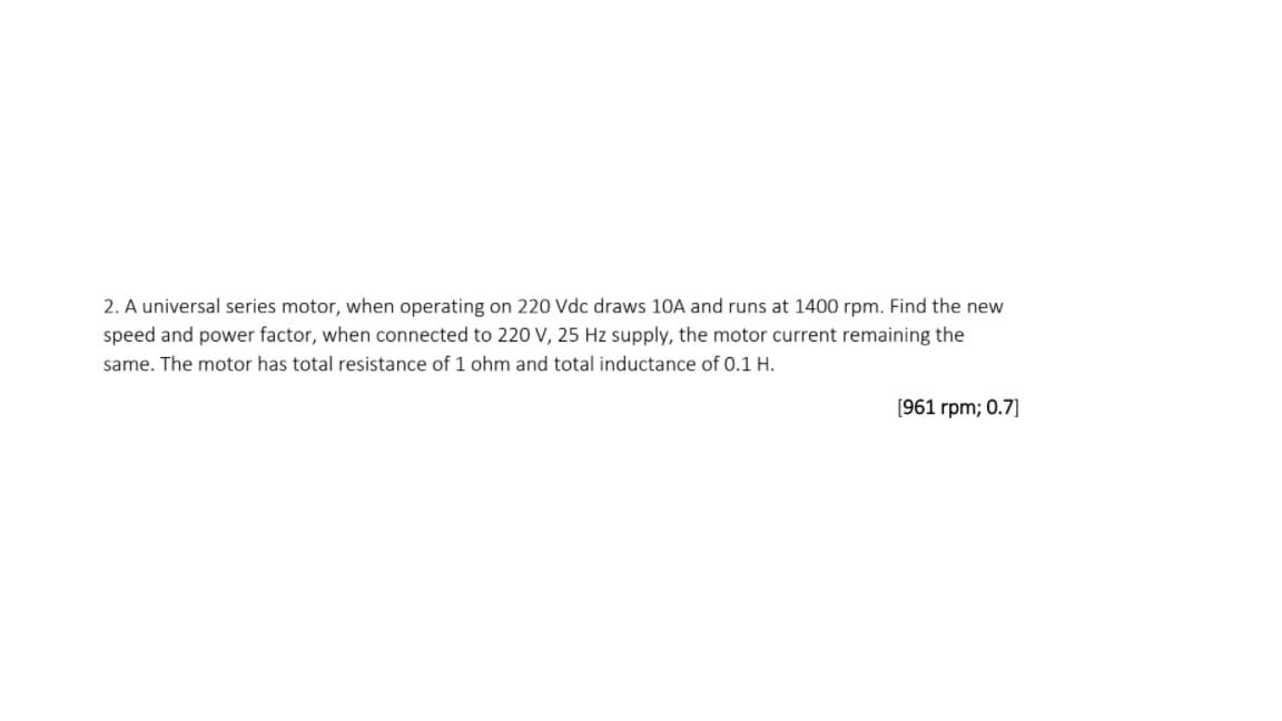 2. A universal series motor, when operating on 220 Vdc draws 10A and runs at 1400 rpm. Find the new
speed and power factor, when connected to 220 V, 25 Hz supply, the motor current remaining the
same. The motor has total resistance of 1 ohm and total inductance of 0.1 H.
(961 rpm; 0.7]
