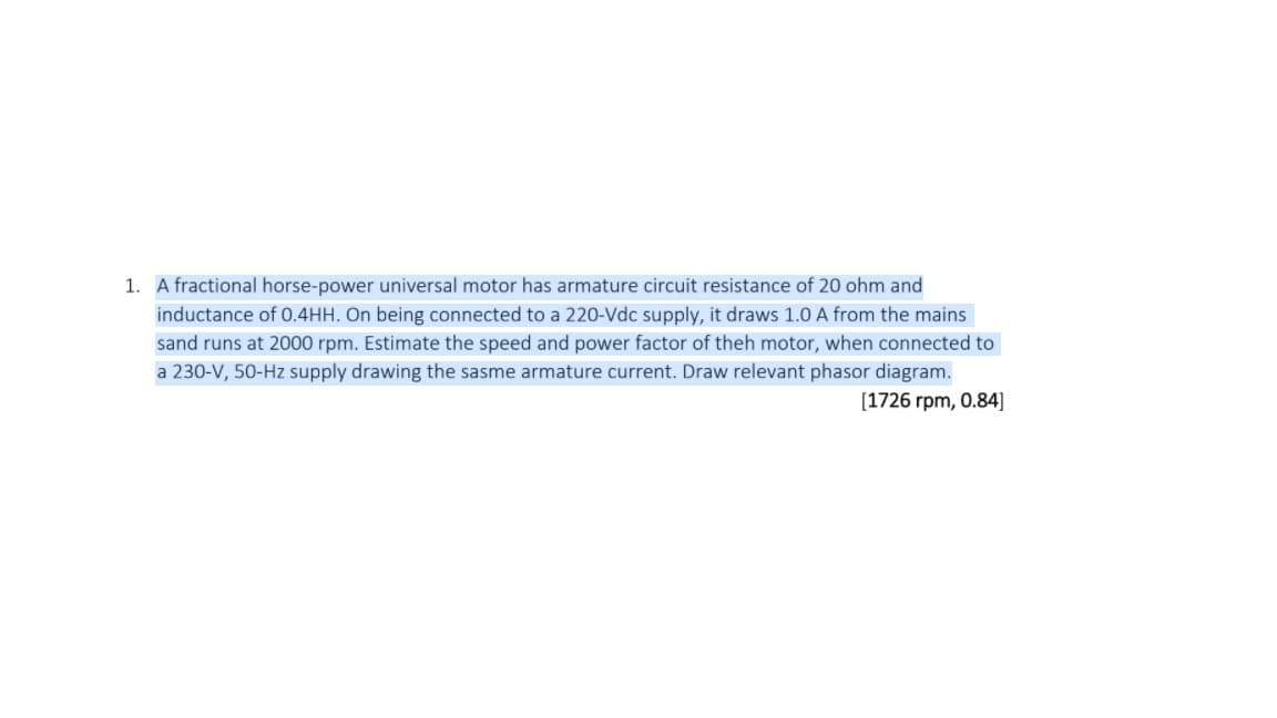 1. A fractional horse-power universal motor has armature circuit resistance of 20 ohm and
inductance of 0.4HH. On being connected to a 220-Vdc supply, it draws 1.0 A from the mains
sand runs at 2000 rpm. Estimate the speed and power factor of theh motor, when connected to
a 230-V, 50-Hz supply drawing the sasme armature current. Draw relevant phasor diagram.
[1726 rpm, 0.84]
