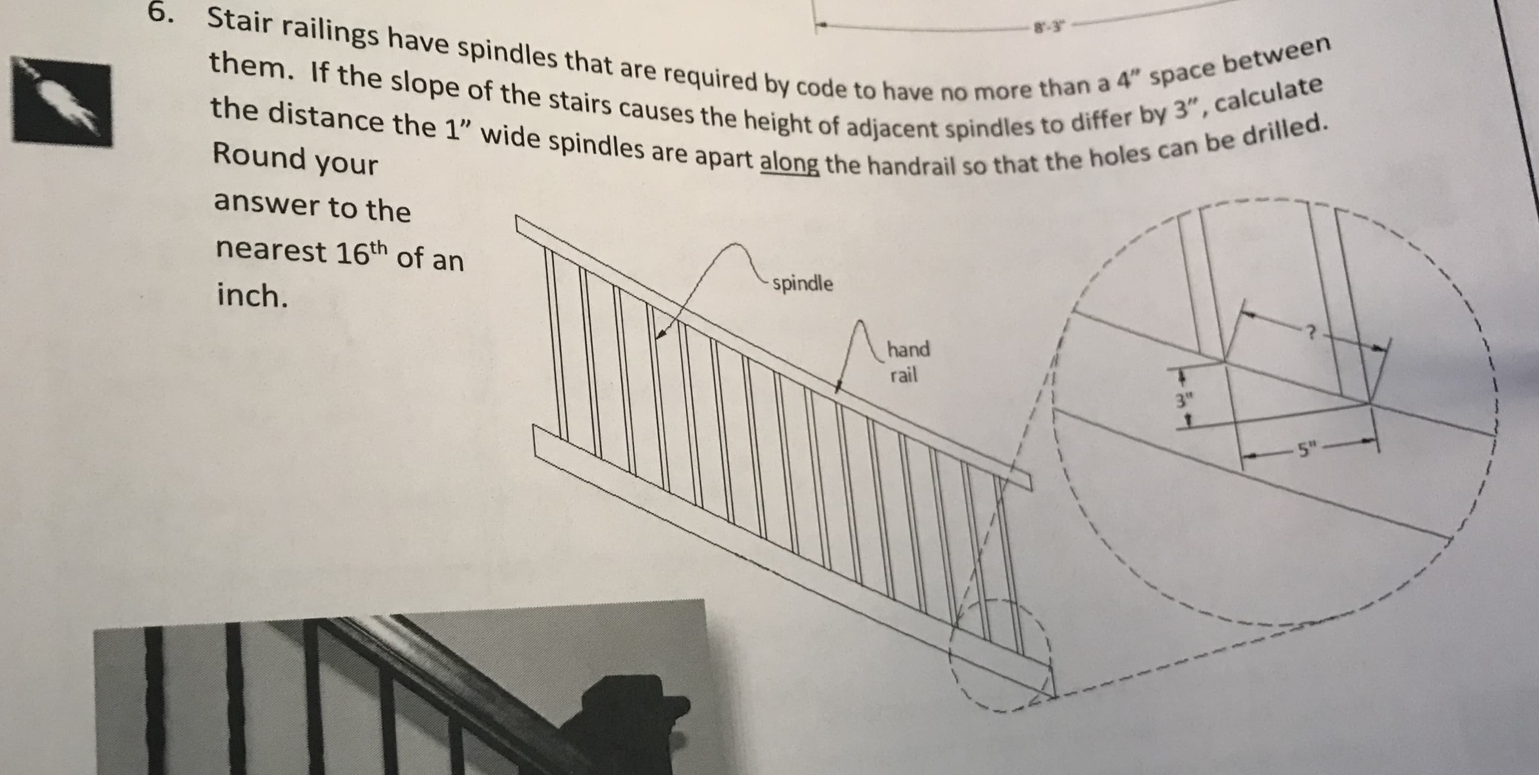 6.
Stair railings have spindles that are required by code to have no more
8.3
than a 4" space between
the holes can be drilled
them. If the slope of the stairs causes the height of adjacent spindles to
the distance the 1" wide spindles are apart along the handrail so tha
Round your
answer to the
nearest 16th of an
inch.
o have n
adjacent spindles to differ by 3", calcula
spindle
hand
rail
3"
