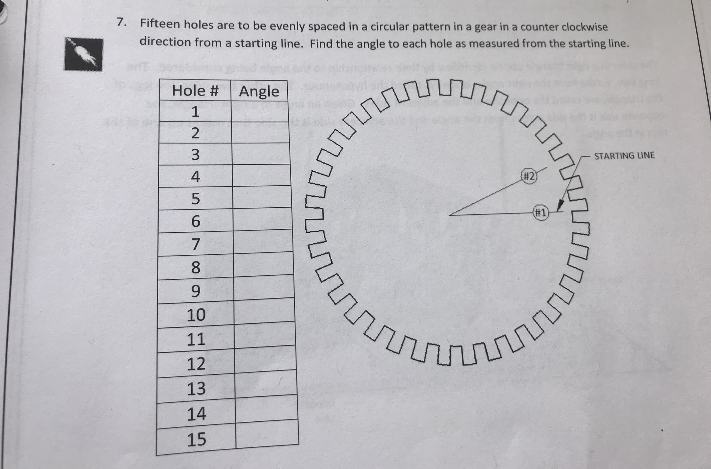 7.
Fifteen holes are to be evenly spaced in a circular pattern in a gear in a counter clockwise
direction from a starting line. Find the angle to each hole as measured from the starting line.
Hole # | Angle
1
2
3
4
5
STARTING LINE
#2
#1
7
10
12
13
14
15
