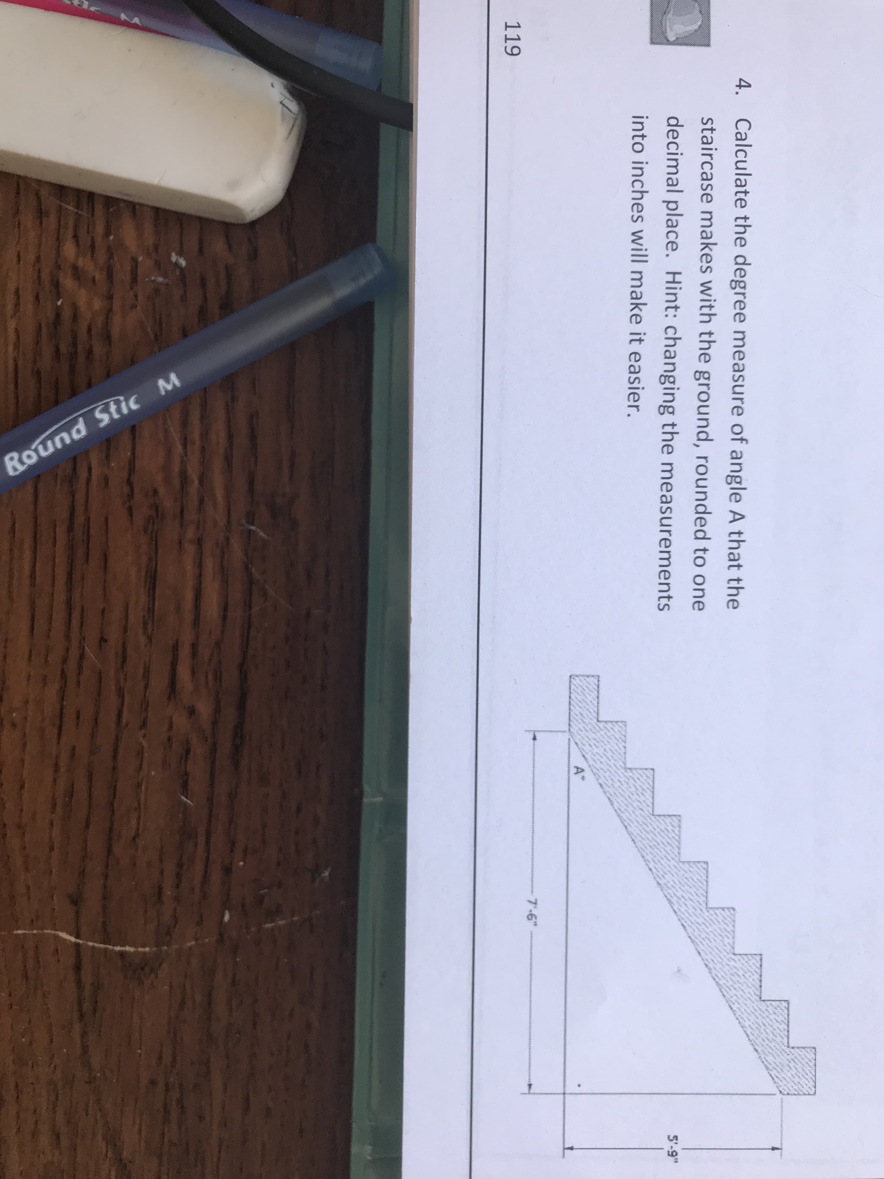 Calculate the degree measure of angle A that the
staircase makes with the ground, rounded to one
decimal place. Hint: changing the measurements
into inches will make it easier.
4.
5'-9"
7'-6"
119
