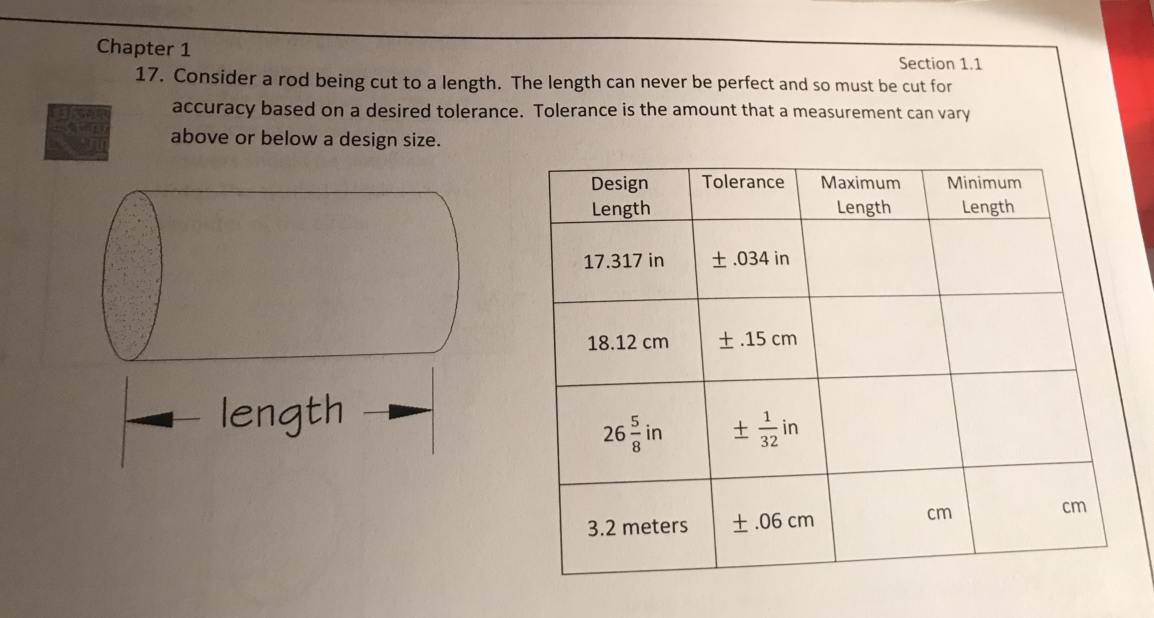 Chapter 1
Section 1.1
17. Consider a rod being cut to a length. The length can never be perfect and so must be cut for
accuracy based on a desired tolerance. Tolerance is the amount that a measurement can vary
above or below a design size.
Design Tolerance Maximum Minimum
Length
Length
Length
17.317 in
| ± .034 in
18.12 cm
| ± .15 cm
length
32
8
cm
cm
3.2 meters
| ± .06 cm
