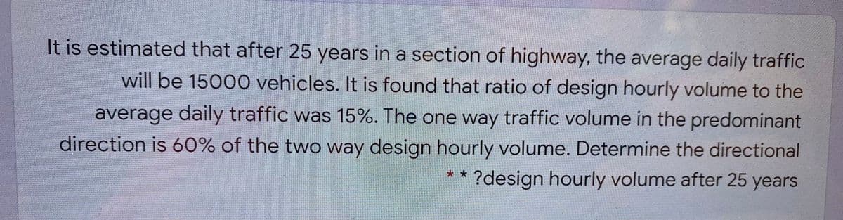 It is estimated that after 25 years in a section of highway, the average daily traffic
will be 15000 vehicles. It is found that ratio of design hourly volume to the
average daily traffic was 15%. The one way traffic volume in the predominant
direction is 60% of the two way design hourly volume. Determine the directional
?design hourly volume after 25 years
* *
