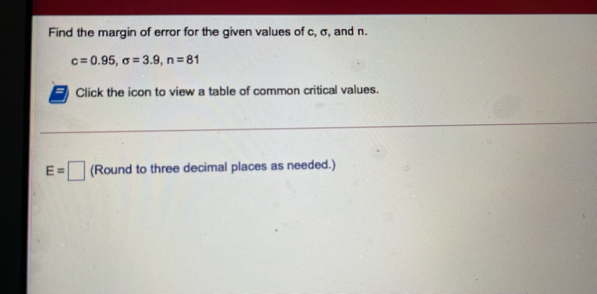 Find the margin of error for the given values of c, o, and n.
c= 0.95, o = 3.9, n = 81
Click the icon to view a table of common critical values.
E=
(Round to three decimal places as needed.)
