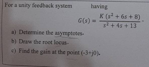 For a unity feedback system
having
K (s2 + 6s + 8)
G(s) =
%3D
s2 + 4s + 13
a) Determine the asymptotes.
b) Draw the root locus.
c) Find the gain at the point (-3+tj0).
