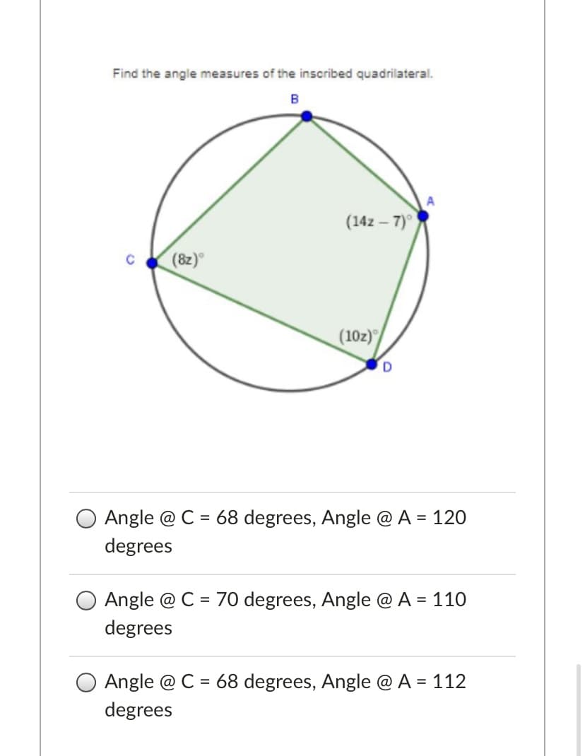 Find the angle measures of the inscribed quadrilateral.
B
A
(14z – 7)°
(8z)
(10z)
Angle @ C = 68 degrees, Angle @A = 120
degrees
Angle @ C = 70 degrees, Angle @ A =
110
degrees
O Angle @ C = 68 degrees, Angle @ A = 112
degrees
