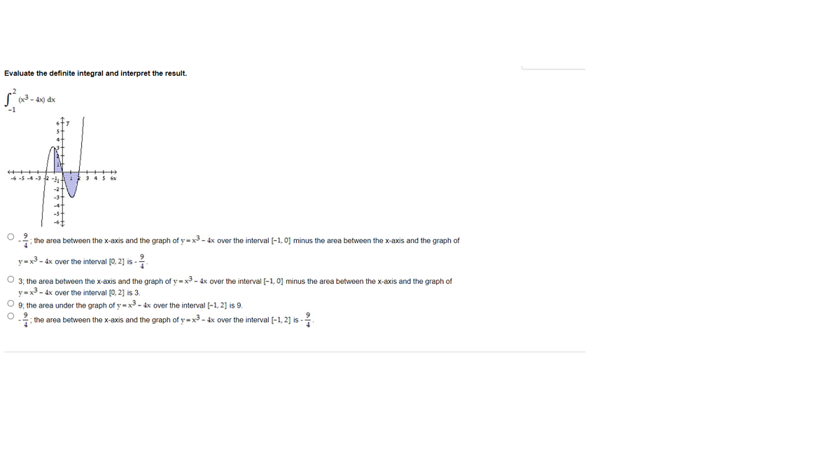 Evaluate the definite integral and interpret the result.
(x3 - 4x) dx
-1
-6 -5 -4 -3 12
3 45 6x
-; the area between the x-axis and the graph of y=x3 - 4x over the interval [-1, 0] minus the area between the x-axis and the graph of
y=x3 - 4x over the interval [0, 2] is -
3; the area between the x-axis and the graph of y =x - 4x over the interval [-1, 0] minus the area between the x-axis and the graph of
=x3 - 4x over the interval [0, 2] is 3.
%3D
9; the area under the graph of y =x3 - 4x over the interval [-1, 2] is 9.
the area between the x-axis and the graph of y =x3 - 4x over the interval [-1, 2] is -
