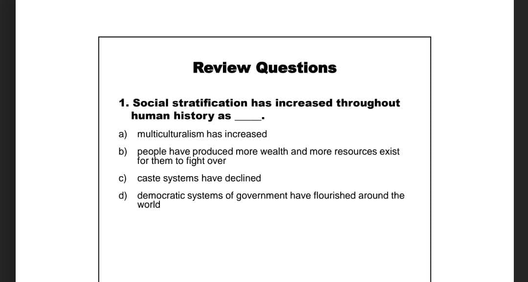 Review Questions
1. Social stratification has increased throughout
human history as
a) multiculturalism has increased
b) people have produced more wealth and more resources exist
for them to fight over
c)
caste systems have declined
d) democratic systems of government have flourished around the
world
