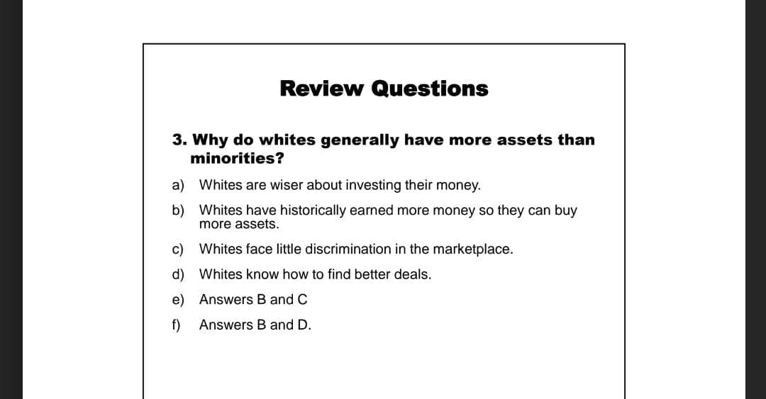 Review Questions
3. Why do whites generally have more assets than
minorities?
a) Whites are wiser about investing their money.
b) Whites have historically earned more money so they can buy
more assets.
c) Whites face little discrimination in the marketplace.
d) Whites know how to find better deals.
e) Answers B and C
f)
Answers B and D.
