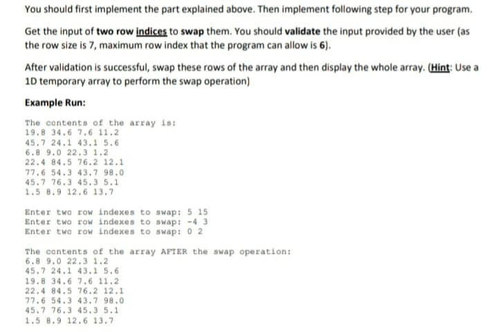 You should first implement the part explained above. Then implement following step for your program.
Get the input of two row indices to swap them. You should validate the input provided by the user (as
the row size is 7, maximum row index that the program can allow is 6).
After validation is successful, swap these rows of the array and then display the whole array. (Hint: Use a
10 temporary array to perform the swap operation)
Example Run:
The contents of the array is:
19.8 34.6 7.6 11.2
45.7 24.1 43.1 5.6
6.8 9.0 22. 3 1.2
22.4 84.5 76.2 12.1
77.6 54.3 43.7 98.0
45.7 76.3 45.3 5.1
1.5 8.9 12.6 13.7
Enter two row indexes to swap: 5 15
Enter two row indexes to swap: -4 3
Enter two row indexes to swap: 0 2
The contents of the array AFTER the swap operation:
6.8 9.0 22.3 1.2
45.7 24.1 43.1 5.6
19.8 34.6 7.6 11.2
22.4 84.5 76.2 12.1
77.6 54.3 43.7 98.0
45.7 76.3 45.3 5.1
1.5 8.9 12.6 13.7
