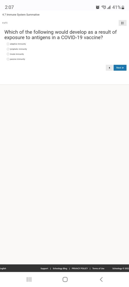 2:07
A l 41% .
4.7 Immune System Summative
4 of 5
Which of the following would develop as a result of
exposure to antigens in a COVID-19 vaccine?
O adaptive immunity
O lymphatic immunity
O Innate immunity
O passive immunity
Next
English
Support | Schoology Blog | PRIVACY POLICY | Terms of Use
Schoology e 202z
II

