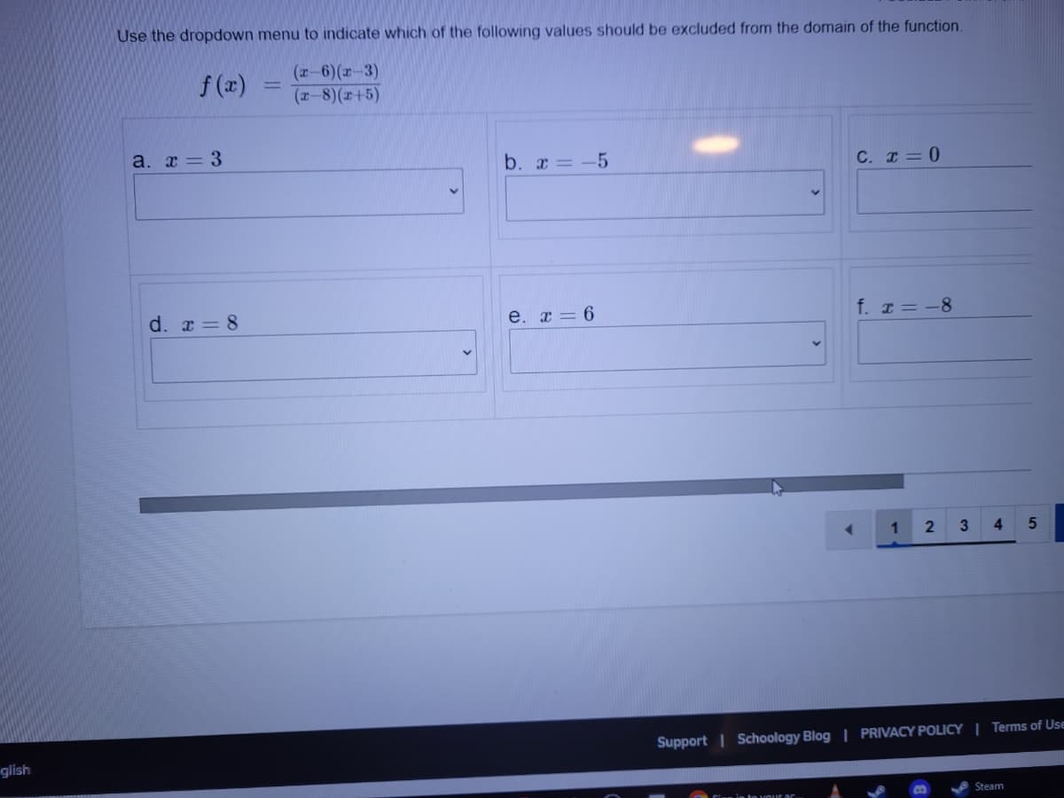 Use the dropdown menu to indicate which of the following values should be excluded from the domain of the function.
f (x)
(r-6)(r-3)
(r-8)(r+5)
a. x = 3
b. x = -5
C. I= 0
d. r = 8
e. x = 6
f. I= -8
4.
Support | Schoology Blog | PRIVACY POLICY | Terms of Use
glish
Steam
